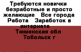 Требуются новички, безработные и просто желающие - Все города Работа » Заработок в интернете   . Тюменская обл.,Тобольск г.